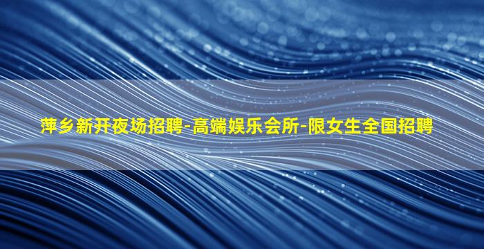 萍乡新开夜场招聘-高端娱乐会所-限女生全国招聘